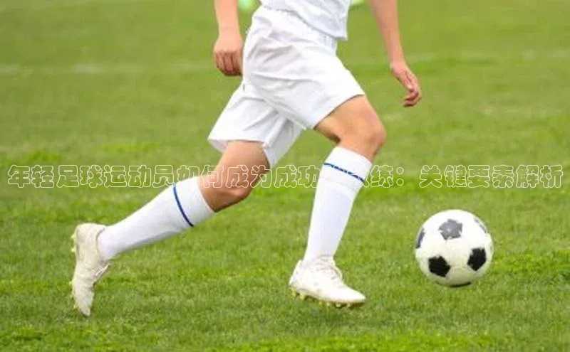 欧亿体育app首页百度识图年轻足球运动员如何成为成功的教练：关键要素解析