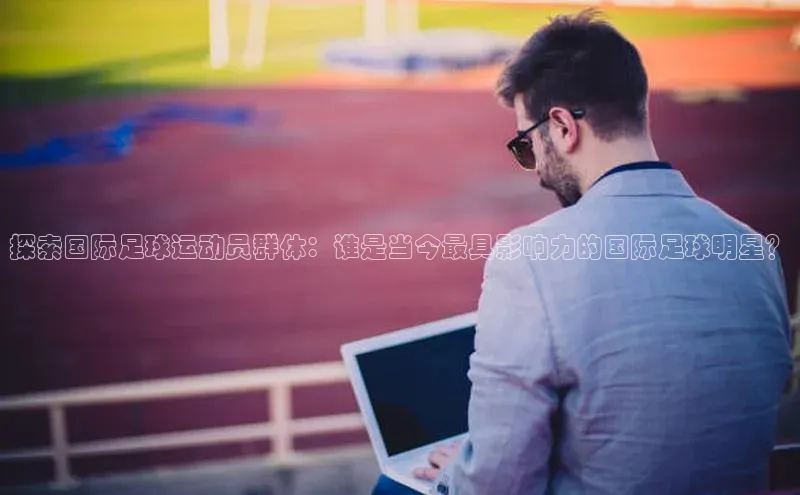 欧亿体育综合app平台彩讯股份探索国际足球运动员群体：谁是当今最具影响力的国际足球明星？