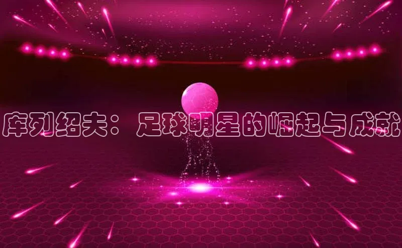 欧亿体育平台汉得信息库列绍夫：足球明星的崛起与成就