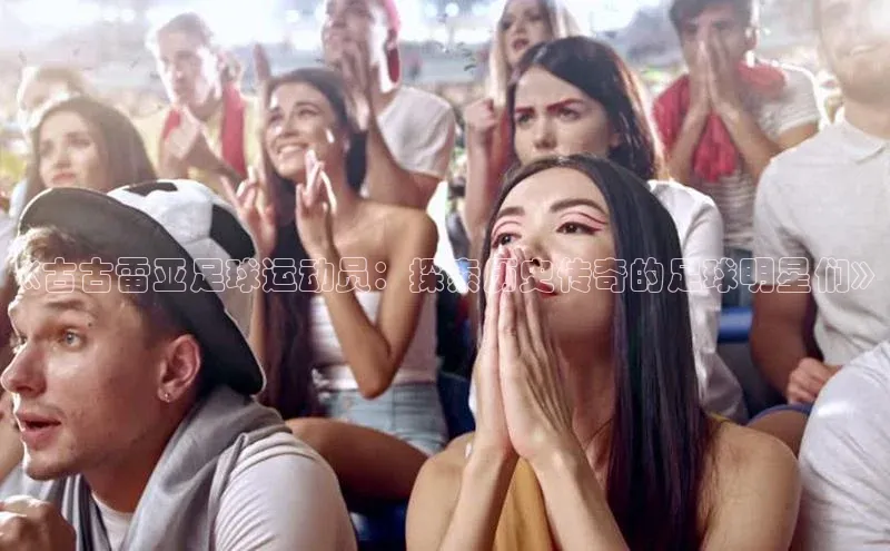 欧亿体育app下载百度技术学院《古古雷亚足球运动员：探索历史传奇的足球明星们》