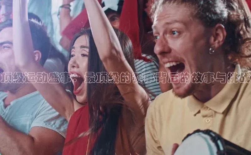 oety欧亿体育58同城顶级运动盛事：最顶级的赛事背后的故事与挑战