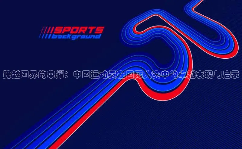 跨越国界的荣耀：中国运动员在国际大赛中的卓越表现与启示