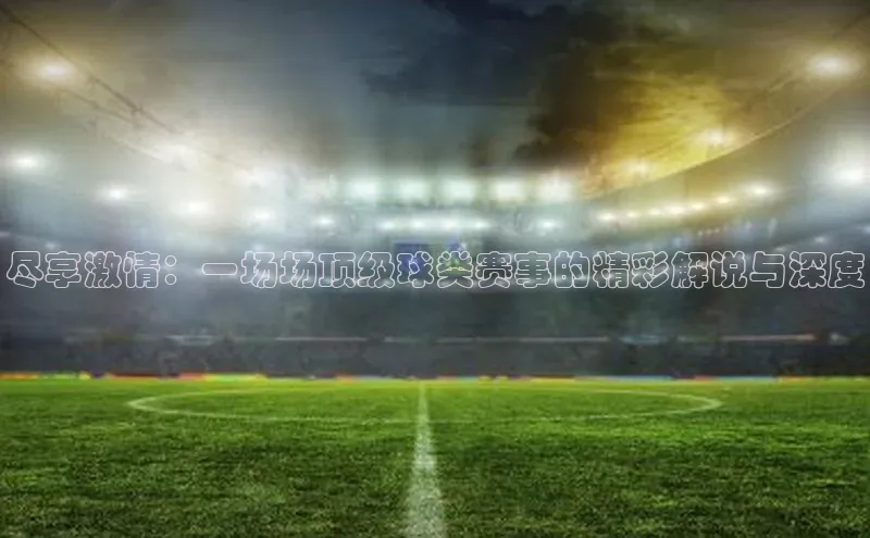 尽享激情：一场场顶级球类赛事的精彩解说与深度