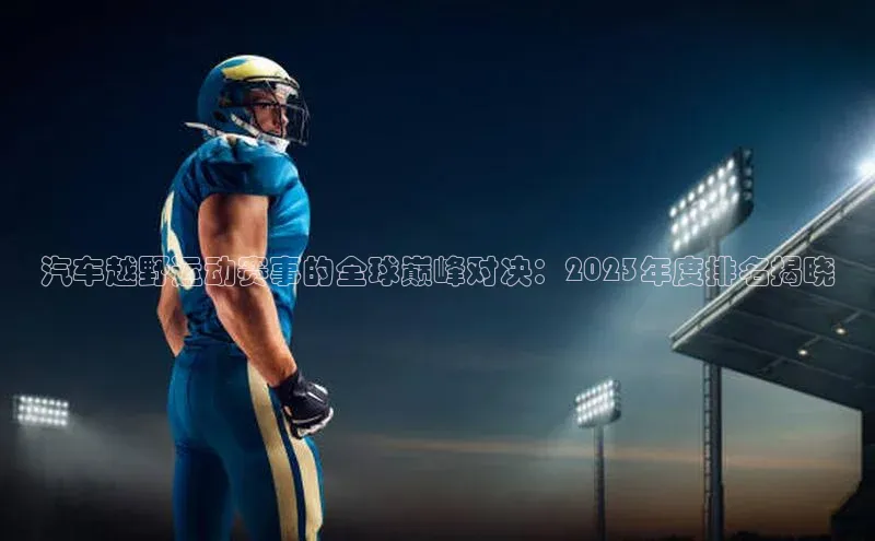 汽车越野运动赛事的全球巅峰对决：2023年度排名揭晓