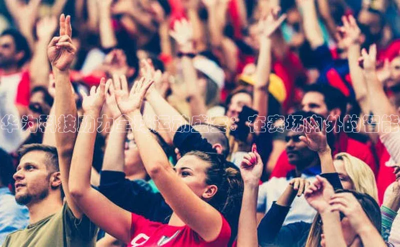 华为科技助力全球运动盛宴：在赛场内外的智能